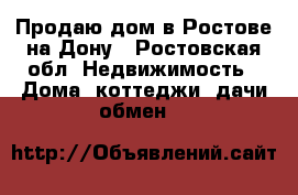 Продаю дом в Ростове на Дону - Ростовская обл. Недвижимость » Дома, коттеджи, дачи обмен   